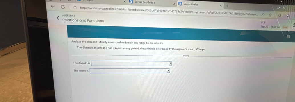 × Savvas EasyBridge Savvas Realize 
https://www.sawvasrealize.com/dashboard/classes/669b6ffa9101bf02dd0799e2/details/assignments/adddf06c3103422f9c2110ee9b6e868e/revi.. 
ALGEBRA I 
DUE 
Relations and Functions Sep 20 - 11:59 pm 
Analyze the situation. Identify a reasonable domain and range for the situation. 
The distance an airplane has traveled at any point during a flight is determined by the airplane's speed, 565 mph
The domain is □ 
The range is □