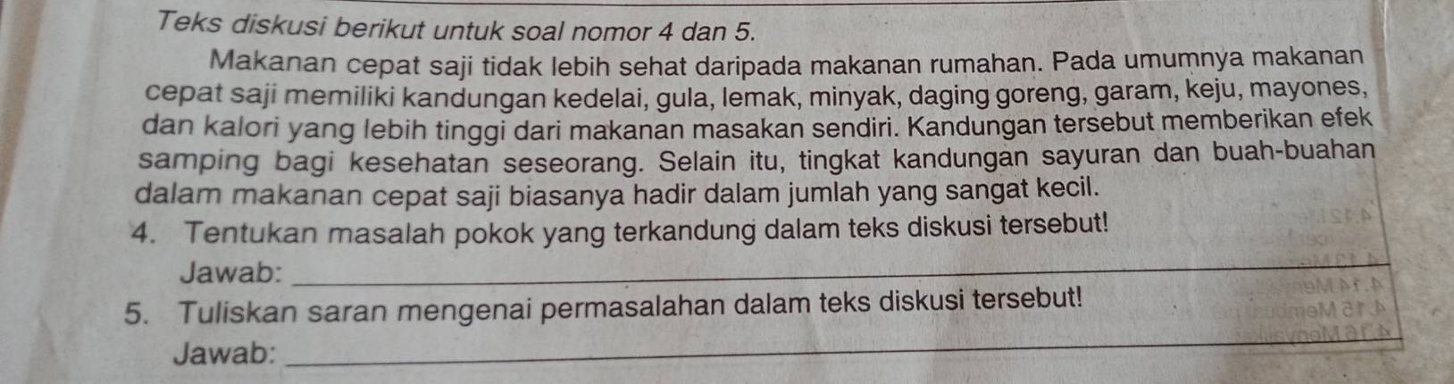 Teks diskusi berikut untuk soal nomor 4 dan 5. 
Makanan cepat saji tidak lebih sehat daripada makanan rumahan. Pada umumnya makanan 
cepat saji memiliki kandungan kedelai, gula, lemak, minyak, daging goreng, garam, keju, mayones, 
dan kalori yang lebih tinggi dari makanan masakan sendiri. Kandungan tersebut memberikan efek 
samping bagi kesehatan seseorang. Selain itu, tingkat kandungan sayuran dan buah-buahan 
dalam makanan cepat saji biasanya hadir dalam jumlah yang sangat kecil. 
4. Tentukan masalah pokok yang terkandung dalam teks diskusi tersebut! 
Jawab: 
_ 
_ 
5. Tuliskan saran mengenai permasalahan dalam teks diskusi tersebut! 
Jawab: