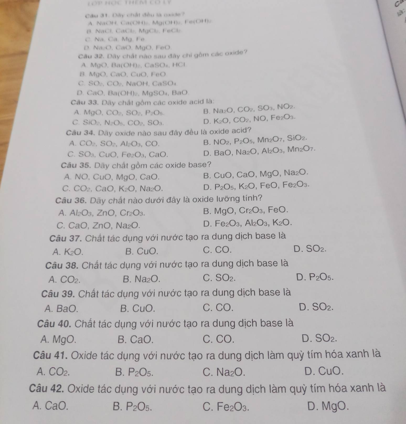 Lớp Học thêm cơ Ly Co
Cầu 31. Dây chất đều là oxide?
1:
A. NaOH. Ca(OH)₂. Mg(OH )a.Fe(OH)_2
B. NaCl. CaCl₂, MgCl₂, FeCl₂.
C. Na. Ca. Mg. Fe
D Na_2O , CaO,MgO, FeO.
Câu 32. Dãy chất nào sau đây chỉ gồm các oxide?
A. MgO,Ba(OH)_2.  ( CaSO_4,HCl
B. MgO,CaO, CuO, FeO
C. SO_2,CO_2 、 Na OF 1、 C aSO_4
D. CaO, Ba(OH)_2, MaSO_4 BaO
Câu 33. Dây chất gồm các oxide acid là:
A. MgO,CO_2,SO_2,P_2O_5. B. Na_2O,CO_2,SO_3,NO_2.
C. SiO_2,N_2O_5,CO_2,SO_3. D. K_2O,CO_2 NO,Fe_2O_3.
Câu 34. Day oxide nào sau đây đều là oxide acid?
A. CO_2,SO_2,Al_2O_3,CO. B. NO_2,P_2O_5,Mn_2O_7,SiO_2.
C. SO_3, CuO. Fe_2O_3,CaO.
D. BaO. Na_2O,Al_2O_3,Mn_2O_7.
Câu 35. Dây chất gồm các oxide base?
A. NO,CuO,MgO,CaO. CaO, MgO ,Na_2O.
B. CuO,
C. CO_2,CaO,K_2O,Na_2O. D. P_2O_5,K_2O FeO,Fe_2O_3.
Câu 36. Dãy chất nào dưới đây là oxide lưỡng tính?
B. MgO,Cr_2O_3
A. Al_2O_3,ZnO,Cr_2O_3. , F FeO.
C. CaO,ZnO,Na_2O.
D. Fe_2O_3,Al_2O_3,K_2O.
Câu 37. Chất tác dụng với nước tạo ra dung dịch base là
A. K_2O. B. CuO. C. CO. D. SO_2.
Câu 38. Chất tác dụng với nước tạo ra dung dịch base là
A. CO_2. B. Na_2O. C. SO_2. D. P_2O_5.
Câu 39. Chất tác dụng với nước tạo ra dung dịch base là
A. BaO. B. CuO. C. CO. D. SO_2.
Câu 40. Chất tác dụng với nước tạo ra dung dịch base là
A. MgO. B. CaO. C. CO. D. SO_2.
Câu 41. Oxide tác dụng với nước tạo ra dung dịch làm quỳ tím hóa xanh là
A. CO_2. B. P_2O_5. C. Na_2O. D. CuO.
Câu 42. Oxide tác dụng với nước tạo ra dung dịch làm quỳ tím hóa xanh là
A. CaO. B. P_2O_5. C. Fe_2O_3. D. MgO.