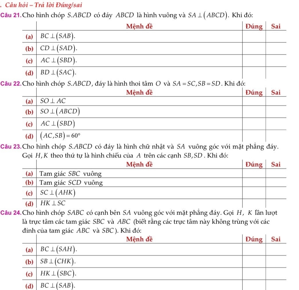 Câu hỏi - Trả lời Đúng/sai
Câu 21.Cho hình chóp S.ABCD có đáy ABCD là hình vuông và SA⊥ (ABCD). Khi đó:
Câu 22.Cho hình chóp S.ABCD, đáy là hình thoi tan O và SA=SC,SB=SD. Khi đó:
Câu 23.Cho hình chóp S.ABCD có đáy là hình chữ nhật và SA vuông góc với mặt phẳng đáy.
Gọi H,K theo thứ tự là hình chiếu của A trên các cạnh SB,SD . Khi đó:
Câu 24.Cho hình chóp SABC có cạnh bên SA vuông góc với mặt phẳng đáy. Gọi H, K lần lượt
là trực tâm các tam giác SBC và ABC (biết rằng các trực tâm này không trùng với các