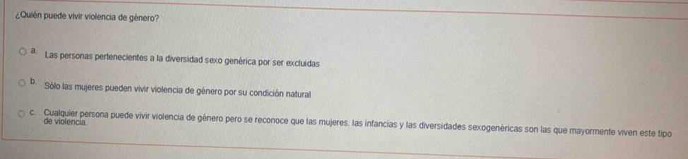 ¿Quién puede vivir violencia de género?
* Las personas pertenecientes a la diversidad sexo genérica por ser excluidas
b. Sólo las mujeres pueden vivir violencia de género por su condición natural
c. Cualquier persona puede vivir violencia de género pero se reconoce que las mujeres. las infancias y las diversidades sexogenéricas son las que mayormente viven este tipo de violencia.