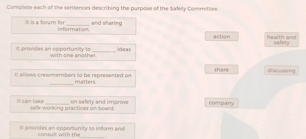 Complete each of the sentences describing the purpose of the Safety Committee.
It is a forum for _and sharing
information.
action health and
safety
It provides an opportunity to _ideas
with one another.
share discussing
It allows crewmembers to be represented on
_matters.
It can take _on safety and improve company
safe working practices on board.
it provides an opportunity to inform and
consult with the _.