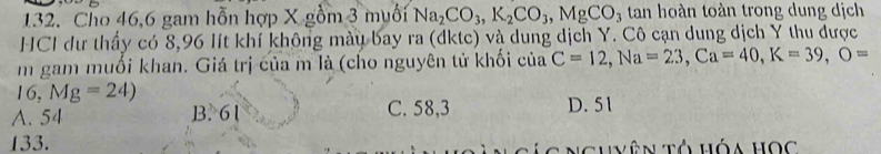 Cho 46, 6 gam hỗn hợp X gồm 3 muối Na_2CO_3, K_2CO_3, MgCO_3 tan hoàn toàn trong dung dịch
HCI dư thấy có 8, 96 lít khí không màu bay ra (đktc) và dung dịch Y. Cô cạn dung dịch Y thu được
m gam muối khan. Giá trị của m là (cho nguyên tử khối của C=12, Na=23, Ca=40, K=39, O=
16, Mg=24)
A. 54 B. 61 C. 58,3 D. 51
133. C á c Nghyên Tổ hóa học