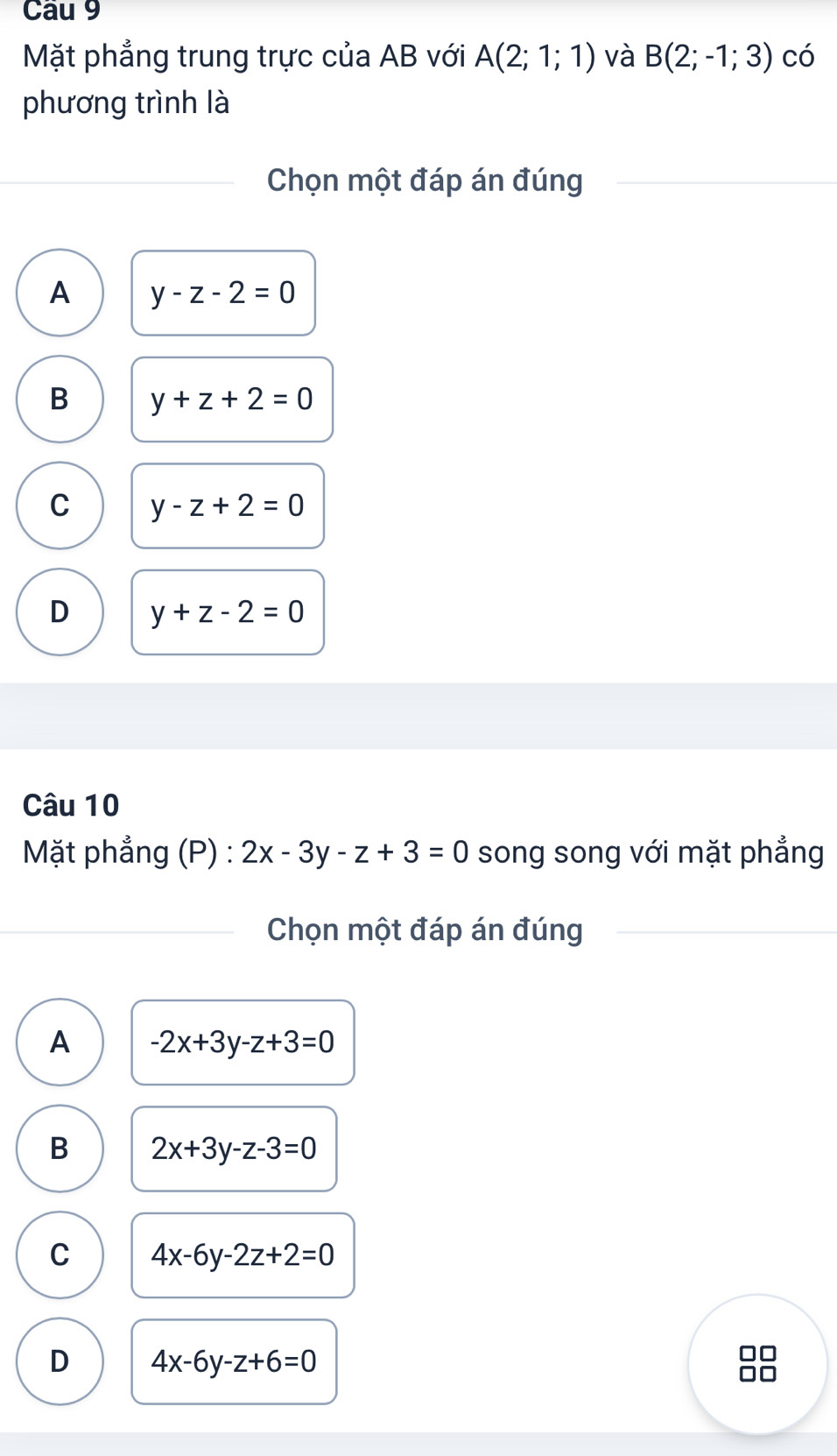 Mặt phẳng trung trực của AB với A(2;1;1) và B(2;-1;3) có
phương trình là
Chọn một đáp án đúng
A y-z-2=0
B y+z+2=0
C y-z+2=0
D y+z-2=0
Câu 10
Mặt phẳng (P) : 2x-3y-z+3=0 song song với mặt phẳng
Chọn một đáp án đúng
A -2x+3y-z+3=0
B 2x+3y-z-3=0
C 4x-6y-2z+2=0
D 4x-6y-z+6=0