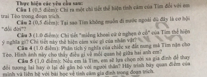 Thực hiện các yêu cầu sau: 
Câu 1 (0,5 điểm): Chỉ ra một chi tiết thể hiện tình cảm của Tím đổi với em 
trai Tèo trong đoạn trích. 
Câu 2 (0,5 điểm): Tại sao Tím không muốn đi nước ngoài dù đây là cơ hội 
"đồi đời"? 
Câu 3 (1.0 điểm): Chi tiết "miếng khoai cứ ứ nghẹn ở cổ" của Tím thể hiện 
ý nghĩa gì? Chi tiết này thể hiện cảm xúc gì của nhân vật? 
Câu 4 (1.0 điểm): Phân tích ý nghĩa của chiếc xe đất nung mà Tím nặn cho 
Tèo. Hình ảnh này cho thấy điều gỉ về mối quan hệ giữa hai anh em? 
Câu 5 (1,0 điểm): Nếu em là Tím, em sẽ lựa chọn rời xa gia đình để thay 
đồi tương lai hay ở lại để găn bó với người thân? Hãy trình bày quan điểm của 
mình và liên hệ với bài học về tình cảm gia đình trong đoạn trích.