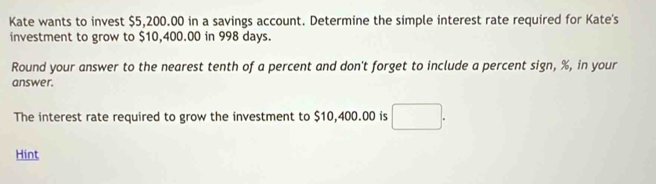 Kate wants to invest $5,200.00 in a savings account. Determine the simple interest rate required for Kate's 
investment to grow to $10,400.00 in 998 days. 
Round your answer to the nearest tenth of a percent and don't forget to include a percent sign, %, in your 
answer. 
The interest rate required to grow the investment to $10,400.00 is □ . 
Hint