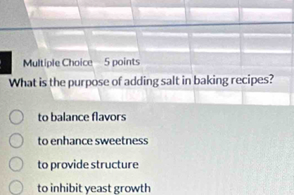 What is the purpose of adding salt in baking recipes?
to balance flavors
to enhance sweetness
to provide structure
to inhibit yeast growth