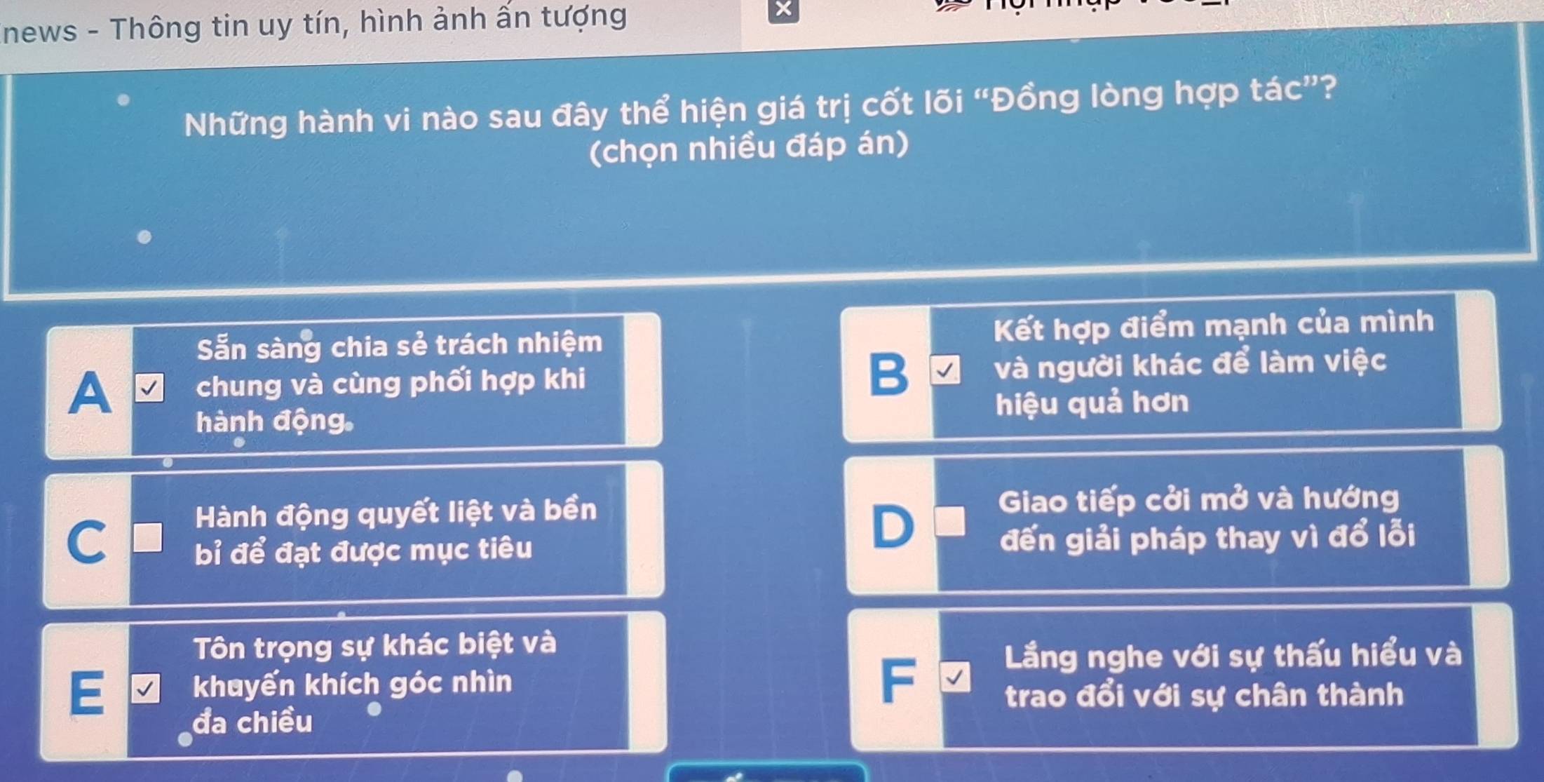 Inews - Thông tin uy tín, hình ảnh ấn tượng ×
Những hành vi nào sau đây thể hiện giá trị cốt lõi “Đồng lòng hợp tác”?
(chọn nhiều đáp án)
Sẵn sàng chia sẻ trách nhiệm Kết hợp điểm mạnh của mình
A chung và cùng phối hợp khi B và người khác để làm việc
hành động. hiệu quả hơn
Hành động quyết liệt và bền Giao tiếp cởi mở và hướng
D
C bỉ để đạt được mục tiêu đến giải pháp thay vì đổ lỗi
ôn trọng sự khác biệt và
Lầng nghe với sự thấu hiểu và
E khayến khích góc nhìn
F
trao đổi với sự chân thành
đa chiều