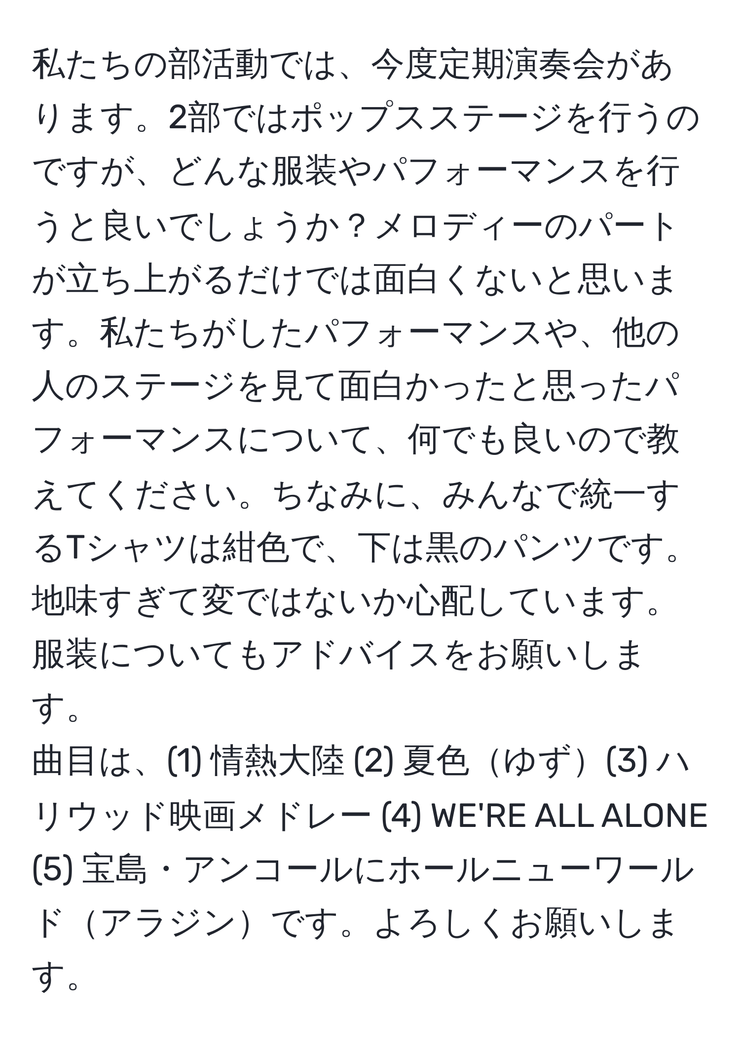 私たちの部活動では、今度定期演奏会があります。2部ではポップスステージを行うのですが、どんな服装やパフォーマンスを行うと良いでしょうか？メロディーのパートが立ち上がるだけでは面白くないと思います。私たちがしたパフォーマンスや、他の人のステージを見て面白かったと思ったパフォーマンスについて、何でも良いので教えてください。ちなみに、みんなで統一するTシャツは紺色で、下は黒のパンツです。地味すぎて変ではないか心配しています。服装についてもアドバイスをお願いします。  
曲目は、(1) 情熱大陸 (2) 夏色ゆず(3) ハリウッド映画メドレー (4) WE'RE ALL ALONE (5) 宝島・アンコールにホールニューワールドアラジンです。よろしくお願いします。