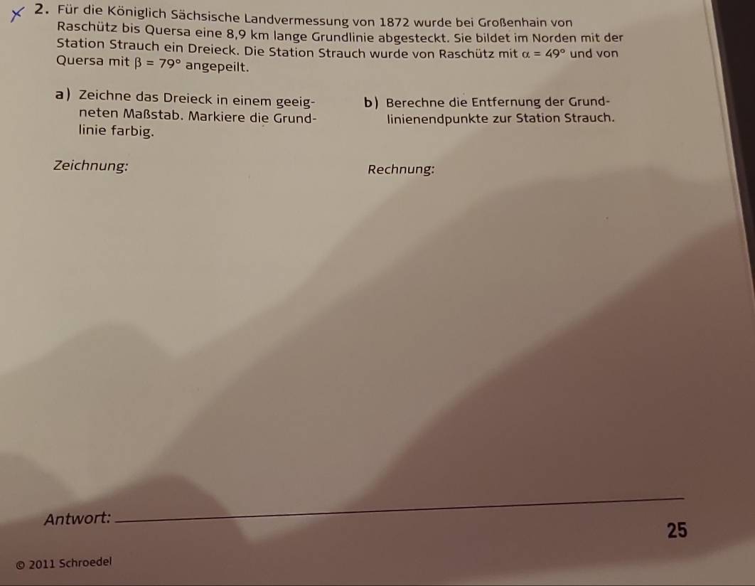 Für die Königlich Sächsische Landvermessung von 1872 wurde bei Großenhain von 
Raschütz bis Quersa eine 8,9 km lange Grundlinie abgesteckt. Sie bildet im Norden mit der 
Station Strauch ein Dreieck. Die Station Strauch wurde von Raschütz mit alpha =49° und von 
Quersa mit beta =79° angepeilt. 
a Zeichne das Dreieck in einem geeig- b Berechne die Entfernung der Grund- 
neten Maßstab. Markiere die Grund- linienendpunkte zur Station Strauch. 
linie farbig. 
Zeichnung: Rechnung: 
Antwort: 
_ 
25 
© 2011 Schroedel