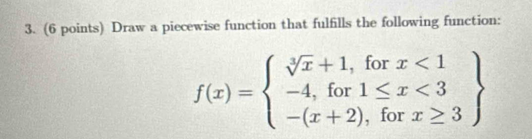 Draw a piecewise function that fulfills the following function:
f(x)=beginarrayl sqrt[3](x)+1,forx<1 -4,for1≤ x<3 -(x+2),forx≥ 3endarray