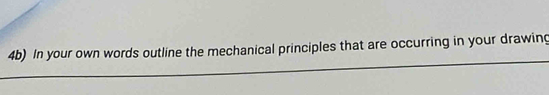 4b) In your own words outline the mechanical principles that are occurring in your drawing