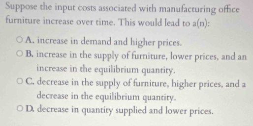 Suppose the input costs associated with manufacturing office
furniture increase over time. This would lead to a(n)
A. increase in demand and higher prices.
B. increase in the supply of furniture, lower prices, and an
increase in the equilibrium quantity.
C. decrease in the supply of furniture, higher prices, and a
decrease in the equilibrium quantity.
D. decrease in quantity supplied and lower prices.