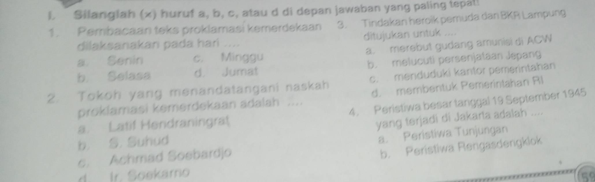 Silanglah (x) huruf a, b, c, atau d di depan jawaban yang paling tepat!
1. Pembacaan teks proklamasi kemerdekaan 3. Tindakan heroik pemuda dan BKR Lampung
dilaksanakan pada hań .... ditujukan untuk ....
a. merebut gudang amunisi di ACW
a Senin c. Minggu
b. Selasa d. Jumat b. melucuti persenjataan Jepang
2. Tokoh yang menandatangani naskah c. menduduki kantor pemerintahan
d. membentuk Pemerintahan RI
4. Peristiwa besar tanggal 19 September 1945
proklamasi kemerdekaan adalah ....
a. Latif Hendraningrat
yang terjadi di Jakarta adalah ....
b. S. Suhud
c. Achmad Soebardjo a. Peristiwa Tunjungan
b. Peristiwa Rengasdengklok
d. Ir. Soskarno