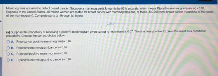 Mammograms are used to detect breast cancer. Suppose a mammogram is known to be 82% accurate, which means P (positive mammogram|cancer) =0.82. 
Suppose in the United States, 40 million women are tested for breast cancer with mammograms and, of these, 330,000 have breast cancer (regardless of the results
of the mammogram). Complete parts (a) through (c) below.
(a) Suppose the probability of receiving a positive mammogram given cancer is not present is 0.07. This is a false positive. Express this result as a conditional
probability. Choose the correct choice below.
A. P(no cancer|positive mammogram) =0.07
B. P(positive mammogram|cancer) =0.07
C. P(cancer|positive mammogram) =0.07
D. P(positive mammogram|no cancer) =0.07