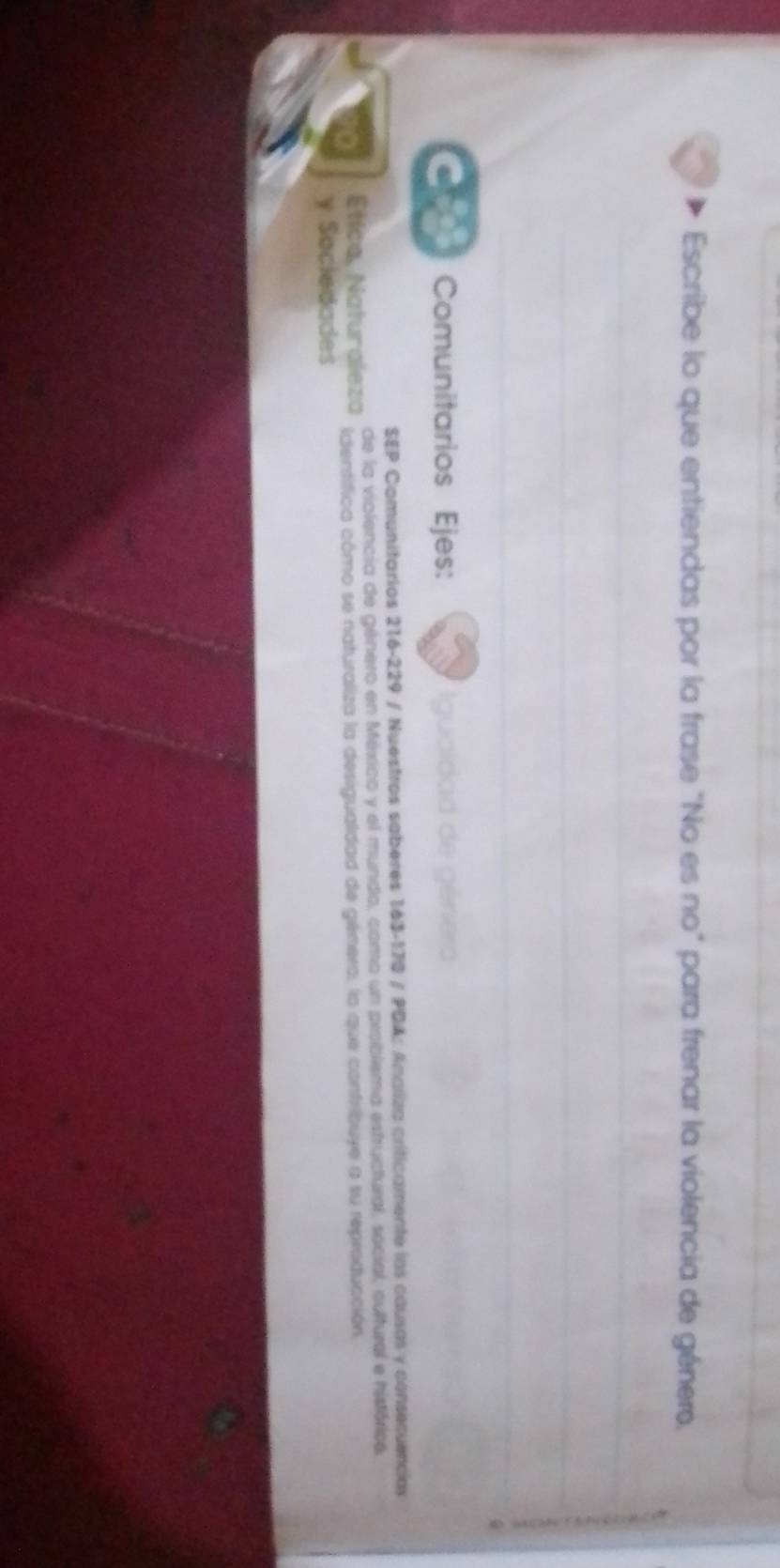 Escribe lo que entiendas por la frase "No es no" para frenar la violencia de género, 
o Comunitarios Ejes: Iguaidad de género 
SEP Comunitarios 216-229 / Nuestros saberes 163-170 / PDA: Analiza criticamente las causas y consecuencias 
de la violencia de género en México y el mundo, como un problema estructural, social, cultural e histórica, 
Ética, Naturaleza identifica cómo se naturaliza la desigualdad de génera, lo que confribuye a su reproducción 
y Sociedades