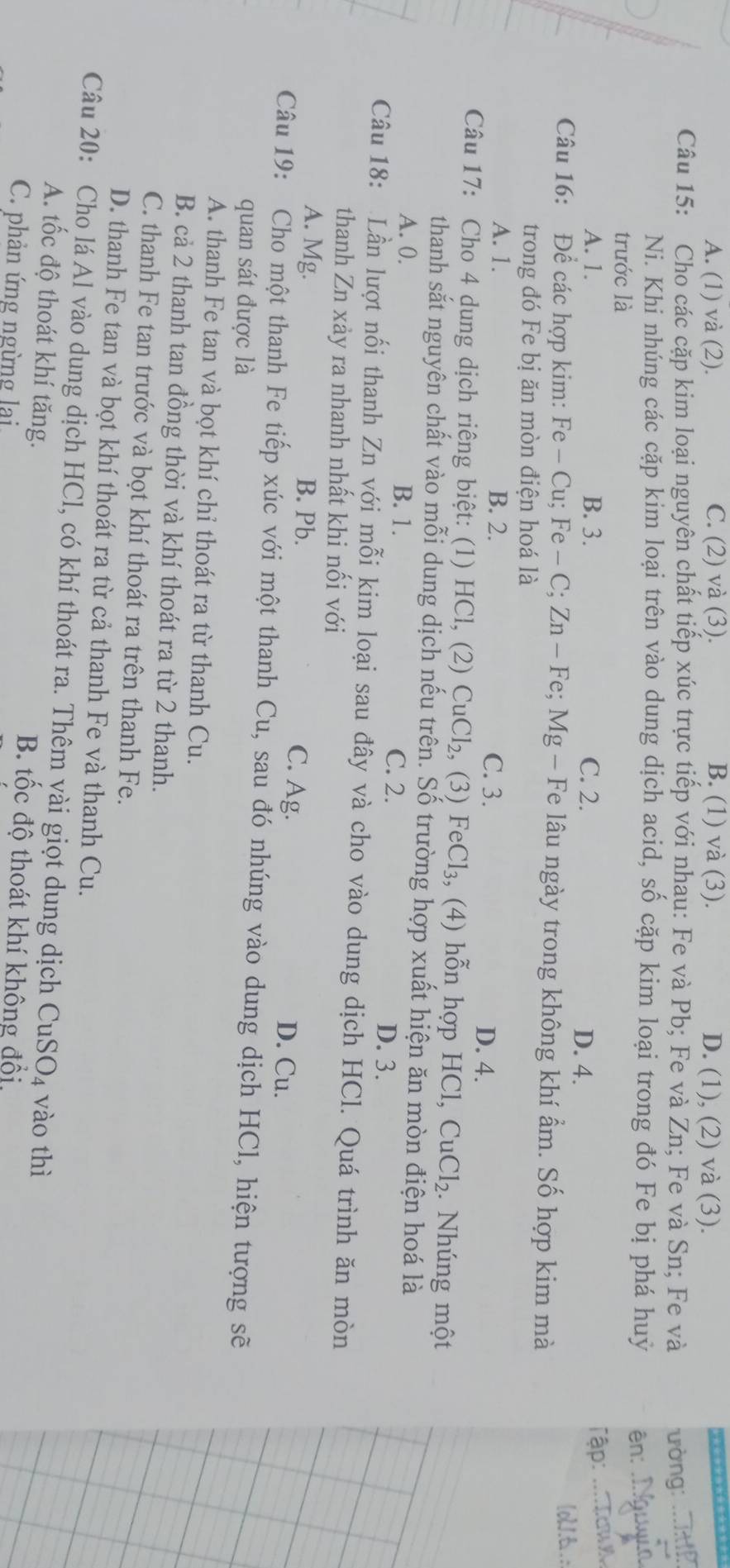 A. (1) và (2). C. (2) và (3). B. (1) và (3). D. (1), (2) và (3).
Câu 15: Cho các cặp kim loại nguyên chất tiếp xúc trực tiếp với nhau: Fe và Pb; Fe và Zn; Fe và Sn; Fe và ưòng_
Ni. Khi nhúng các cặp kim loại trên vào dung dịch acid, số cặp kim loại trong đó Fe bị phá huỷ ên:_
trước là
A. 1. B. 3. C. 2. D. 4.
Tập: _up
lol.t.:
Câu 16: Để các hợp kim: Fe-Cu; : Fe-C;Zn-F e; Mg - Fe lâu ngày trong không khí ẩm. Số hợp kim mà
trong đó Fe bị ăn mòn điện hoá là
A. 1. B. 2. C. 3. D. 4.
Câu 17: Cho 4 dung dịch riêng biệt: (1) HCl, (2) CuCl_2 , (3) FeCl_3 , (4) hỗn hợp HCl, CuCl_2. Nhúng một
thanh sắt nguyên chất vào mỗi dung dịch nếu trên. Số trường hợp xuất hiện ăn mòn điện hoá là
A. 0. B. 1. C. 2. D. 3.
Câu 18: Lần lượt nối thanh Zn với mỗi kim loại sau đây và cho vào dung dịch HCl. Quá trình ăn mòn
thanh Zn xảy ra nhanh nhất khi nối với
A. Mg. B. Pb. D. Cu.
C. Ag.
Câu 19: Cho một thanh Fe tiếp xúc với một thanh Cu, sau đó nhúng vào dung dịch HCl, hiện tượng sẽ
quan sát được là
A. thanh Fe tan và bọt khí chỉ thoát ra từ thanh Cu.
B. cả 2 thanh tan đồng thời và khí thoát ra từ 2 thanh.
C. thanh Fe tan trước và bọt khí thoát ra trên thanh Fe.
D. thanh Fe tan và bọt khí thoát ra từ cả thanh Fe và thanh Cu.
Câu 20: Cho lá Al vào dung dịch HCl, có khí thoát ra. Thêm vài giọt dung dịch C uSO_4 vào thì
A. tốc độ thoát khí tăng. B. tốc độ thoát khí không đổi,
C. phản ứng ngừng lại