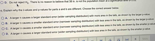 D. Do not reject H_0. There is no reason to believe that 38 in. is not the population mean at a signifc aver 0.05.
c. Explain why the t-values and p -values for parts a and b are different. Choose the correct answer below.
A. A larger n causes a larger standard error (wider sampling distribution) with more area in the tails, as shown by the larger p -value.
B. A larger n causes a smaller standard error (narrower sampling distribution) with less area in the tails, as shown by the larger p -value
C. A larger n causes a smaller standard error (narrower sampling distribution) with less area in the tails, as shown by the smaller p -value
D. A larger n causes a larger standard error (wider sampling distribution) with less area in the tails, as shown by the smaller p -value.
-sqrt 4^((+]8)) (u) π Mars