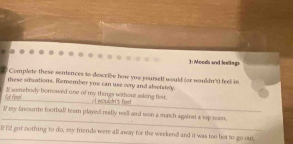 3: Moods and feelings 
2. Complete these sentences to describe how you yourself would (or wouldn't) feel in 
these situations. Remember you can use very and absolutely. 
If somebody borrowed one of my things without asking first, 
_ 
I'd feel_ / I wouldn't feel 
_ 
If my favourite football team played really well and won a match against a top team, 
If I'd got nothing to do, my friends were all away for the weekend and it was too hot to go out,