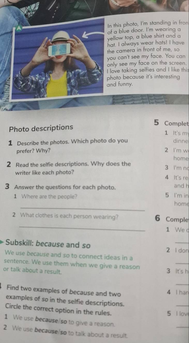 In this photo, I'm standing in fron
of a blue door. I'm wearing a
yellow top, a blue shirt and a
hat. I always wear hats! I have
the camera in front of me, so
you can't see my face. You can
only see my face on the screen.
I love taking selfies and I like this
photo because it's interesting
and funny.
5 Complet
Photo descriptions
1 It's my
1 Describe the photos. Which photo do you dinne
prefer? Why? 2 I'm w
home
2 Read the selfie descriptions. Why does the 3 I'm no
writer like each photo?
4 It's re
3 Answer the questions for each photo. and h
1 Where are the people? 5 I'm in
_
home
2 What clothes is each person wearing?
_
6 Comple
1 We d
Subskill: because and so
_
2 l don
We use because and so to connect ideas in a
sentence. We use them when we give a reason
_
or talk about a result. 3 It's h
_
Find two examples of because and two 4 l han
examples of so in the selfie descriptions.
Circle the correct option in the rules. 5 I lov
1 We use because/so to give a reason.
_
2 We use because/so to talk about a result.