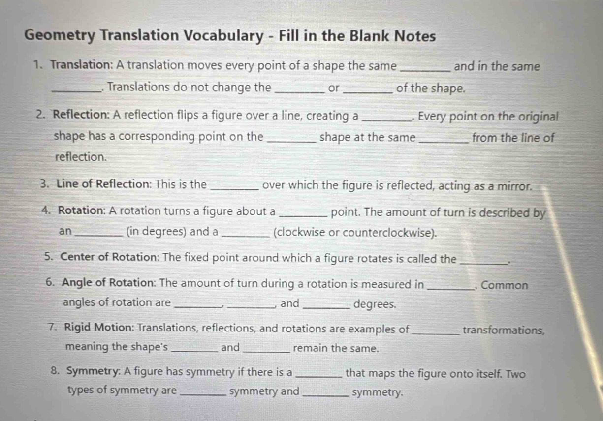 Geometry Translation Vocabulary - Fill in the Blank Notes 
1. Translation: A translation moves every point of a shape the same _and in the same 
_. Translations do not change the _or_ of the shape. 
2. Reflection: A reflection flips a figure over a line, creating a _. Every point on the original 
shape has a corresponding point on the _shape at the same _from the line of 
reflection. 
3. Line of Reflection: This is the_ over which the figure is reflected, acting as a mirror. 
4. Rotation: A rotation turns a figure about a _point. The amount of turn is described by 
an _(in degrees) and a _(clockwise or counterclockwise). 
5. Center of Rotation: The fixed point around which a figure rotates is called the _, 
6. Angle of Rotation: The amount of turn during a rotation is measured in _. Common 
angles of rotation are __, and _degrees. 
7. Rigid Motion: Translations, reflections, and rotations are examples of_ transformations, 
meaning the shape's _and_ remain the same. 
8. Symmetry: A figure has symmetry if there is a _that maps the figure onto itself. Two 
types of symmetry are _symmetry and_ symmetry.