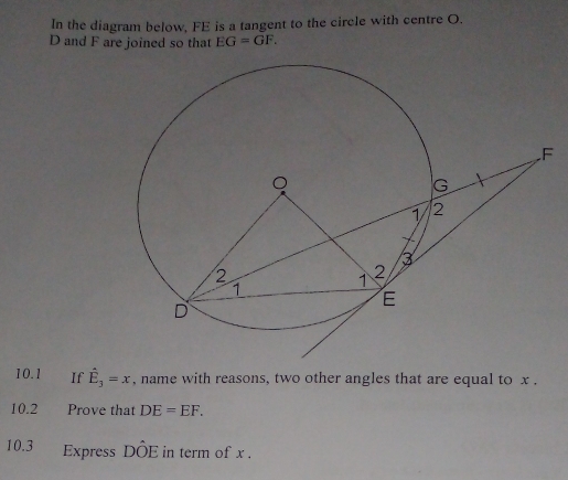 In the diagram below, FE is a tangent to the circle with centre O.
D and F are joined so that EG=GF. 
10.1 If hat E_3=x , name with reasons, two other angles that are equal to x. 
10.2 Prove that DE=EF. 
10.3 Express DÔE in term of x.