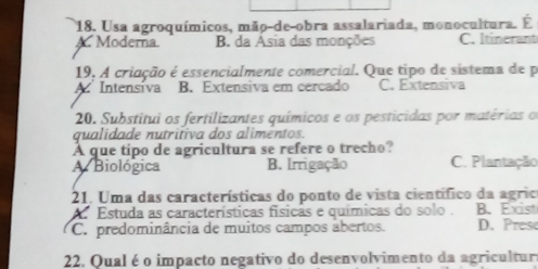 Usa agroquímicos, mão-de-obra assalariada, monocultura. É
A. Moderna. B da Asia das monções C. Itinerant
19, A criação é essencialmente comercial. Que tipo de sistema de p
Intensiva B. Extensiva em cercado C. Extensiva
20. Substitui os fertilizantes químicos e os pesticidas por matérias o
qualidade nutrifiva dos alimentos.
A que tipo de agricultura se refere o trecho?
A Biológica B. Irrigação C. Plantação
21. Uma das características do ponto de vista científico da agrio
A. Estuda as características físicas e químicas do solo . B. Exist
C. predominância de muitos campos abertos. D. Prese
22. Qual é o impacto negativo do desenvolvimento da agricultur