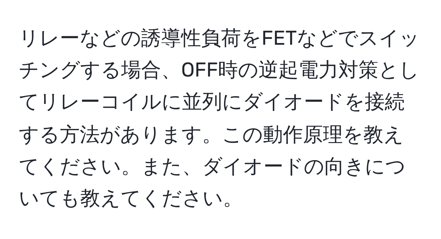 リレーなどの誘導性負荷をFETなどでスイッチングする場合、OFF時の逆起電力対策としてリレーコイルに並列にダイオードを接続する方法があります。この動作原理を教えてください。また、ダイオードの向きについても教えてください。