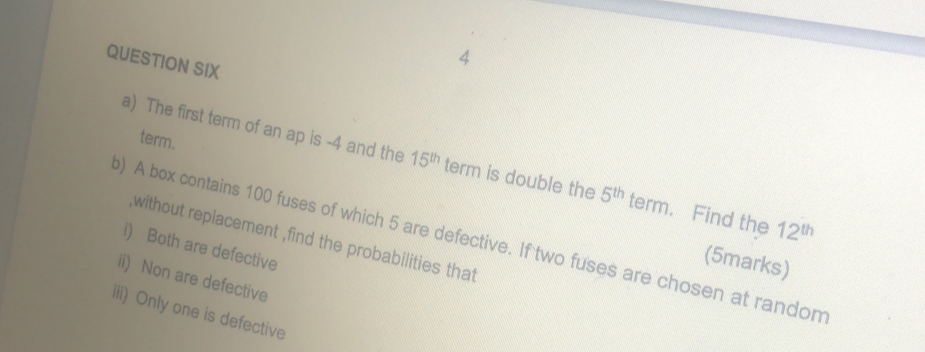 QUESTION SIX 
4 
term. 
a) The first term of an ap is -4 and the 15^(th) term is double the 5^(th) term. Find the 12^(th)
) A box contains 100 fuses of which 5 are defective. If two fuses are chosen at random 
without replacement ,find the probabilities that 
i) Both are defective 
(5marks) 
ii) Non are defective 
iii) Only one is defective