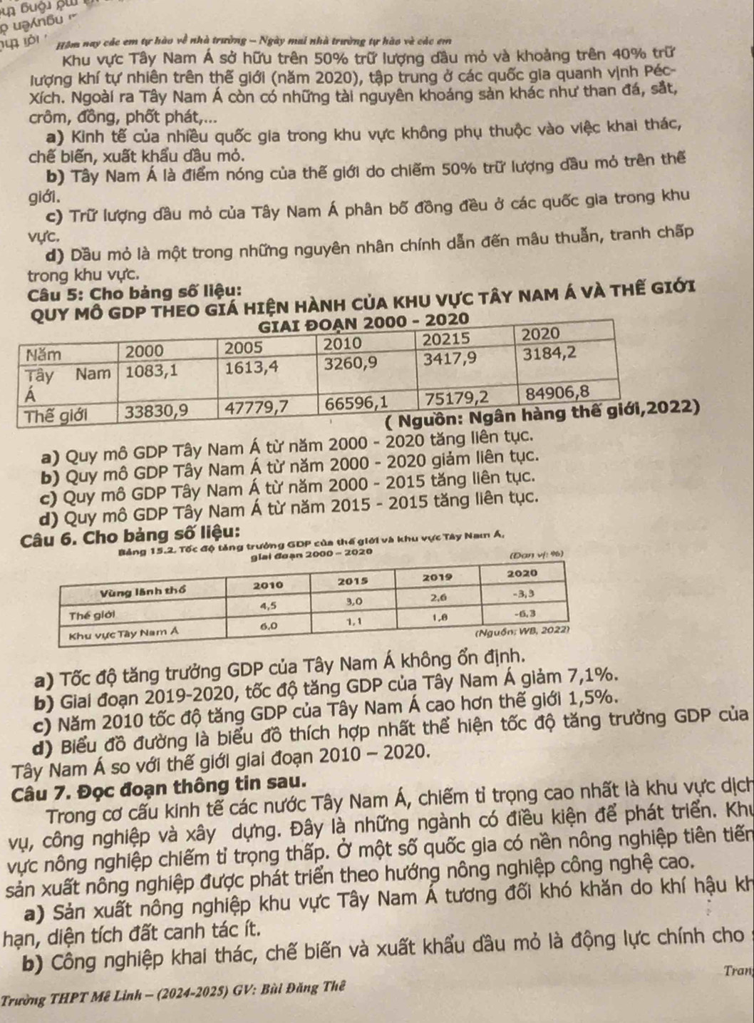 Hồm nay các em tự hào về nhà trường - Ngày mai nhà trường tự hào và các em
Khu vực Tây Nam Á sở hữu trên 50% trữ lượng dầu mỏ và khoảng trên 40% trữ
lượng khí tự nhiên trên thế giới (năm 2020), tập trung ở các quốc gia quanh vịnh Péc-
Xích. Ngoài ra Tây Nam Á còn có những tài nguyên khoáng sản khác như than đá, sắt,
crôm, đồng, phốt phát,...
a) Kinh tế của nhiều quốc gia trong khu vực không phụ thuộc vào việc khai thác,
chế biến, xuất khẩu dầu mỏ.
b) Tây Nam Á là điểm nóng của thế giới do chiếm 50% trữ lượng dầu mỏ trên thế
giới,
c) Trữ lượng dầu mỏ của Tây Nam Á phân bố đồng đều ở các quốc gia trong khu
vực.
d) Dầu mỏ là một trong những nguyên nhân chính dẫn đến mâu thuẫn, tranh chấp
trong khu vực.
Câu 5: Cho bảng số liệu:
QuY MÔ GDP THEO Giá HIệN HÀNH CủA KhU Vực tâY NAm Á và thế giới
a) Quy mô GDP Tây Nam Á từ năm 2000 - 2020 tăng liên tục.
b) Quy mô GDP Tây Nam Á từ năm 2000 - 2020 giảm liên tục.
c) Quy mô GDP Tây Nam Á từ năm 2000 - 2015 tăng liên tục.
d) Quy mô GDP Tây Nam Á từ năm 2015 - 2015 tăng liên tục.
Câu 6. Cho bảng số liệu:
Bảng 15.2. Tốc độ tăng trưởng GDP của thế giới và khu vực Tây Nam Á,
đoạn 2000 - 2020
(Đan vị: %)
a) Tốc độ tăng trưởng GDP của Tây Nam Á không ổn định.
b) Giai đoạn 2019-2020, tốc độ tăng GDP của Tây Nam Á giảm 7,1%.
c) Năm 2010 tốc độ tăng GDP của Tây Nam Á cao hơn thế giới 1,5%.
đ) Biểu đồ đường là biểu đồ thích hợp nhất thể hiện tốc độ tăng trưởng GDP của
Tây Nam Á so với thế giới giai đoạn 2010 - 2020.
Câu 7. Đọc đoạn thông tin sau.
Trong cơ cấu kinh tế các nước Tây Nam Á, chiếm tỉ trọng cao nhất là khu vực dịch
vụ, công nghiệp và xây dựng. Đây là những ngành có điều kiện để phát triển. Khu
vực nông nghiệp chiếm tỉ trọng thấp. Ở một số quốc gia có nền nông nghiệp tiên tiến
sản xuất nông nghiệp được phát triển theo hướng nông nghiệp công nghệ cao.
a) Sản xuất nông nghiệp khu vực Tây Nam Á tương đối khó khăn do khí hậu kh
hạn, diện tích đất canh tác ít.
b) Công nghiệp khai thác, chế biến và xuất khẩu đầu mỏ là động lực chính cho
Tran
Trường THPT Mê Linh - (2024-2025) GV: Bùi Đăng Thê