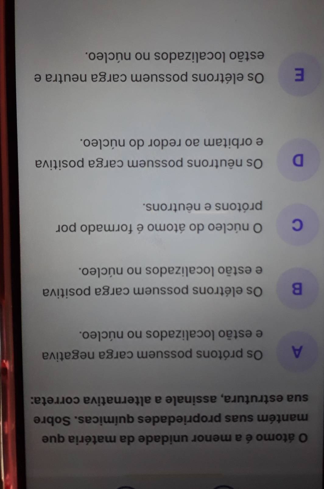 átomo é a menor unidade da matéria que
mantém suas propriedades químicas. Sobre
sua estrutura, assinale a alternativa correta:
A Os prótons possuem carga negativa
e estão localizados no núcleo.
B Os elétrons possuem carga positiva
e estão localizados no núcleo.
C O núcleo do átomo é formado por
prótons e nêutrons.
D Os nêutrons possuem carga positiva
e orbitam ao redor do núcleo.
E Os elétrons possuem carga neutra e
estão localizados no núcleo.
