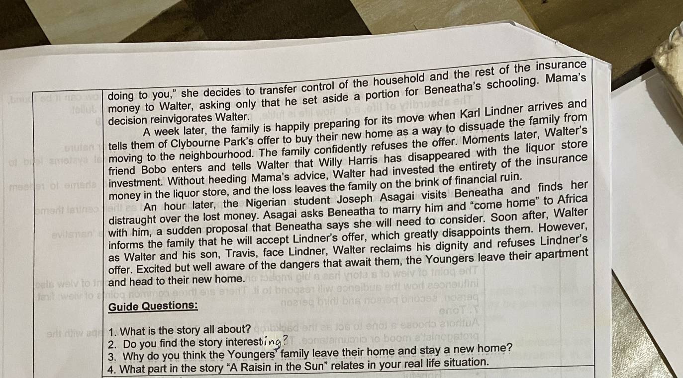 doing to you," she decides to transfer control of the household and the rest of the insurance 
money to Walter, asking only that he set aside a portion for Beneatha's schooling. Mama's 
A week later, the family is happily preparing for its move when Karl Lindner arrives and 
decision reinvigorates Walter. 
tells them of Clybourne Park's offer to buy their new home as a way to dissuade the family from 
moving to the neighbourhood. The family confidently refuses the offer. Moments later, Walter's 
friend Bobo enters and tells Walter that Willy Harris has disappeared with the liquor store 
investment. Without heeding Mama's advice, Walter had invested the entirety of the insurance 
money in the liquor store, and the loss leaves the family on the brink of financial ruin. 
An hour later, the Nigerian student Joseph Asagai visits Beneatha and finds her 
distraught over the lost money. Asagai asks Beneatha to marry him and “come home” to Africa 
with him, a sudden proposal that Beneatha says she will need to consider. Soon after, Walter 
informs the family that he will accept Lindner's offer, which greatly disappoints them. However, 
as Walter and his son, Travis, face Lindner, Walter reclaims his dignity and refuses Lindner's 
offer. Excited but well aware of the dangers that await them, the Youngers leave their apartment 
and head to their new home. 
Guide Questions: 
1. What is the story all about? 
2. Do you find the story interesting? 
3. Why do you think the Youngers' family leave their home and stay a new home? 
4. What part in the story “A Raisin in the Sun” relates in your real life situation.