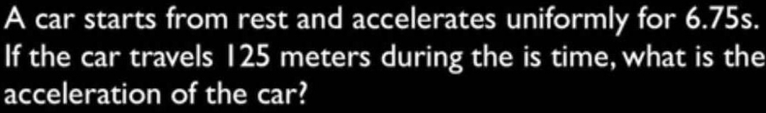 A car starts from rest and accelerates uniformly for 6.75s. 
If the car travels 125 meters during the is time, what is the 
acceleration of the car?