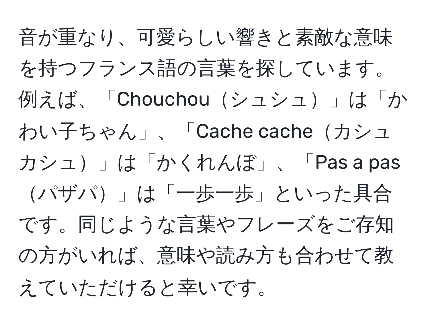 音が重なり、可愛らしい響きと素敵な意味を持つフランス語の言葉を探しています。例えば、「Chouchouシュシュ」は「かわい子ちゃん」、「Cache cacheカシュ カシュ」は「かくれんぼ」、「Pas a pasパザパ」は「一歩一歩」といった具合です。同じような言葉やフレーズをご存知の方がいれば、意味や読み方も合わせて教えていただけると幸いです。