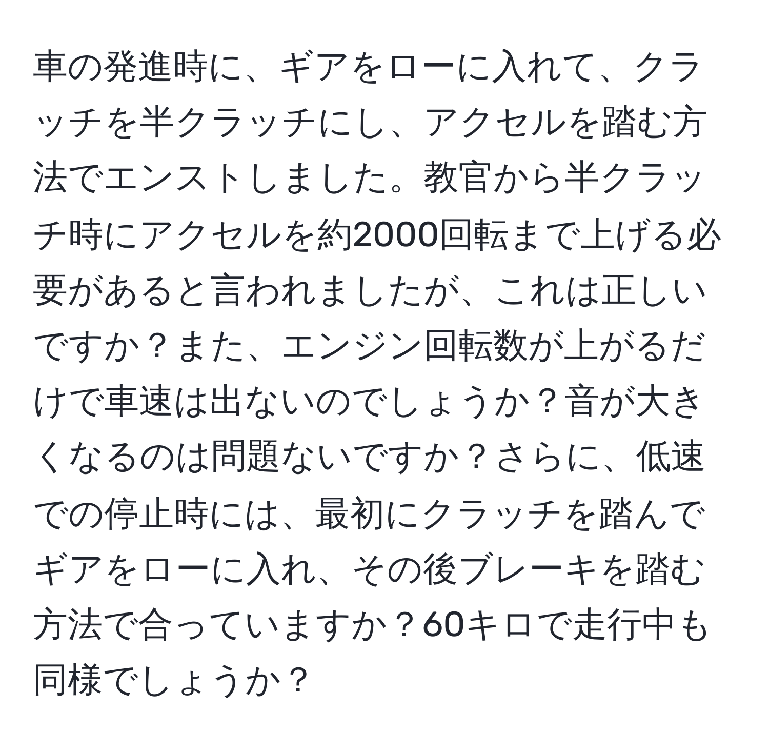 車の発進時に、ギアをローに入れて、クラッチを半クラッチにし、アクセルを踏む方法でエンストしました。教官から半クラッチ時にアクセルを約2000回転まで上げる必要があると言われましたが、これは正しいですか？また、エンジン回転数が上がるだけで車速は出ないのでしょうか？音が大きくなるのは問題ないですか？さらに、低速での停止時には、最初にクラッチを踏んでギアをローに入れ、その後ブレーキを踏む方法で合っていますか？60キロで走行中も同様でしょうか？