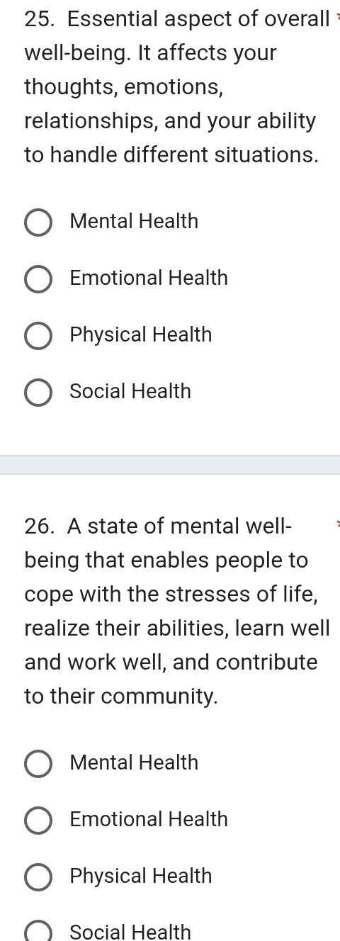 Essential aspect of overall 
well-being. It affects your
thoughts, emotions,
relationships, and your ability
to handle different situations.
Mental Health
Emotional Health
Physical Health
Social Health
26. A state of mental well-
being that enables people to
cope with the stresses of life,
realize their abilities, learn well
and work well, and contribute
to their community.
Mental Health
Emotional Health
Physical Health
Social Health