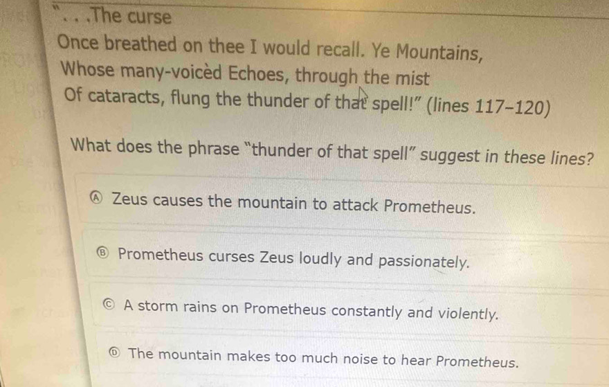 .The curse
Once breathed on thee I would recall. Ye Mountains,
Whose many-voicèd Echoes, through the mist
Of cataracts, flung the thunder of that spell!” (lines 117-120)
What does the phrase “thunder of that spell” suggest in these lines?
Ⓐ Zeus causes the mountain to attack Prometheus.
Prometheus curses Zeus loudly and passionately.
A storm rains on Prometheus constantly and violently.
⑥ The mountain makes too much noise to hear Prometheus.