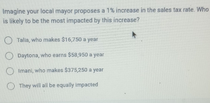 Imagine your local mayor proposes a 1% increase in the sales tax rate. Who
is likely to be the most impacted by this increase?
Talia, who makes $16,750 a year
Daytona, who earns $58,950 a year
Imani, who makes $375,250 a year
They will all be equally impacted