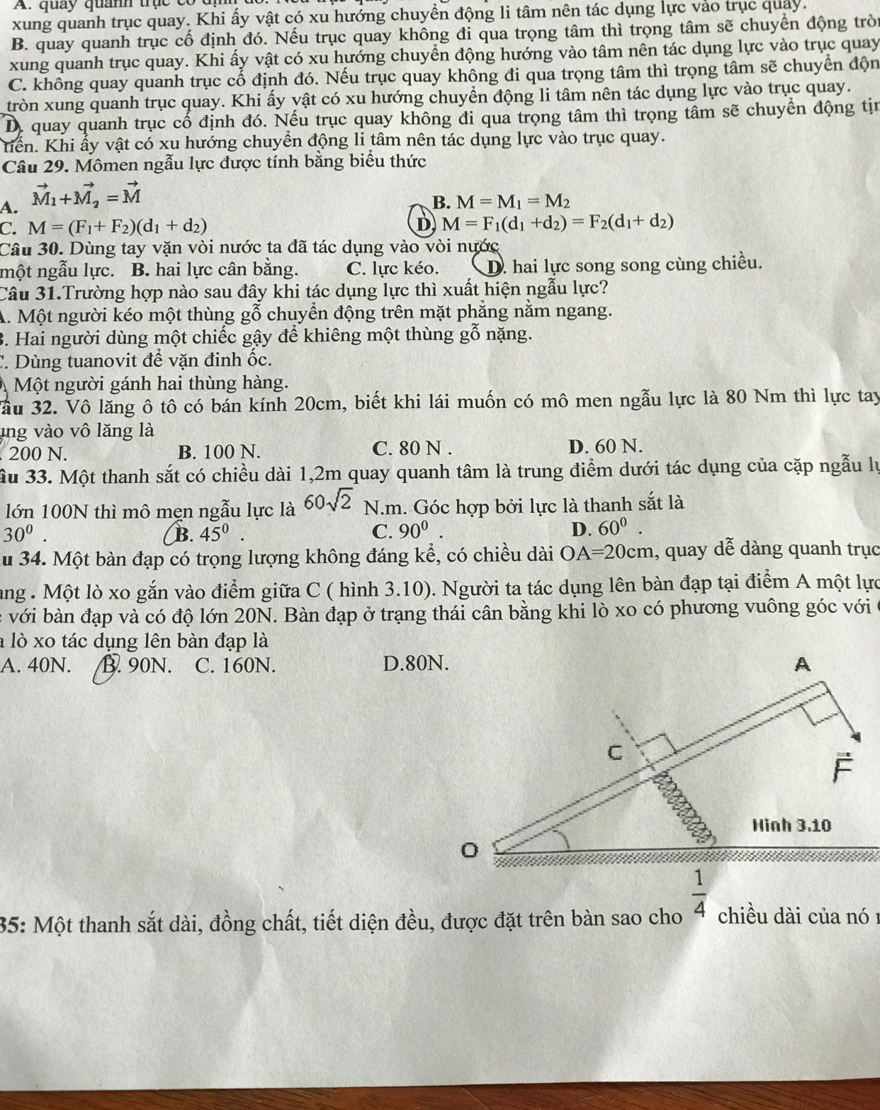 A. quay quanh trục có
xung quanh trục quay. Khi ấy vật có xu hướng chuyển động li tâm nên tác dụng lực vào trục quay.
B. quay quanh trục cố định đó. Nếu trục quay không đi qua trọng tâm thì trọng tâm sẽ chuyển động trò
xung quanh trục quay. Khi ấy vật có xu hướng chuyển động hướng vào tâm nên tác dụng lực vào trục quay
C. không quay quanh trục cổ định đó. Nếu trục quay không đi qua trọng tâm thì trọng tâm sẽ chuyển độn
tròn xung quanh trục quay. Khi ấy vật có xu hướng chuyển động li tâm nên tác dụng lực vào trục quay.
D. quay quanh trục cố định đó. Nếu trục quay không đi qua trọng tâm thì trọng tâm sẽ chuyển động tịn
tiến. Khi ấy vật có xu hướng chuyển động li tâm nên tác dụng lực vào trục quay.
Câu 29. Mômen ngẫu lực được tính bằng biểu thức
A. vector M_1+vector M_2=vector M
B. M=M_1=M_2
D
C. M=(F_1+F_2)(d_1+d_2) M=F_1(d_1+d_2)=F_2(d_1+d_2)
Câu 30. Dùng tay vặn vòi nước ta đã tác dụng vào vòi nước
một ngẫu lực. B. hai lực cân bằng. C. lực kéo. D. hai lực song song cùng chiều.
Câu 31.Trường hợp nào sau đây khi tác dụng lực thì xuất hiện ngẫu lực?
A. Một người kéo một thùng gỗ chuyển động trên mặt phẳng nằm ngang.
3. Hai người dùng một chiếc gậy để khiêng một thùng gỗ nặng.
C. Dùng tuanovit để vặn đinh ốc.
Một người gánh hai thùng hàng.
Jầu 32. Vô lăng ô tô có bán kính 20cm, biết khi lái muốn có mô men ngẫu lực là 80 Nm thì lực tay
ung vào vô lăng là. 200 N. B. 100 N. C. 80 N . D. 60 N.
Su 33. Một thanh sắt có chiều dài 1,2m quay quanh tâm là trung điểm dưới tác dụng của cặp ngẫu lự
lớn 100N thì mô mẹn ngẫu lực là 60sqrt(2) N.m. Góc hợp bởi lực là thanh sắt là
30^0.
B. 45^0. C. 90^0. D. 60^0.
Au 34. Một bàn đạp có trọng lượng không đáng kể, có chiều dài OA=20cm 1, quay dễ dàng quanh trục
ang . Một lò xo gắn vào điểm giữa C ( hình 3.10). Người ta tác dụng lên bàn đạp tại điểm A một lực
c với bàn đạp và có độ lớn 20N. Bàn đạp ở trạng thái cân bằng khi lò xo có phương vuông góc với
a lò xo tác dụng lên bàn đạp là
A. 40N. B. 90N. C. 160N. D.80N. A
C
É
Hinh 3.10
 1/4 
35: Một thanh sắt dài, đồng chất, tiết diện đều, được đặt trên bàn sao cho chiều dài của nó 1