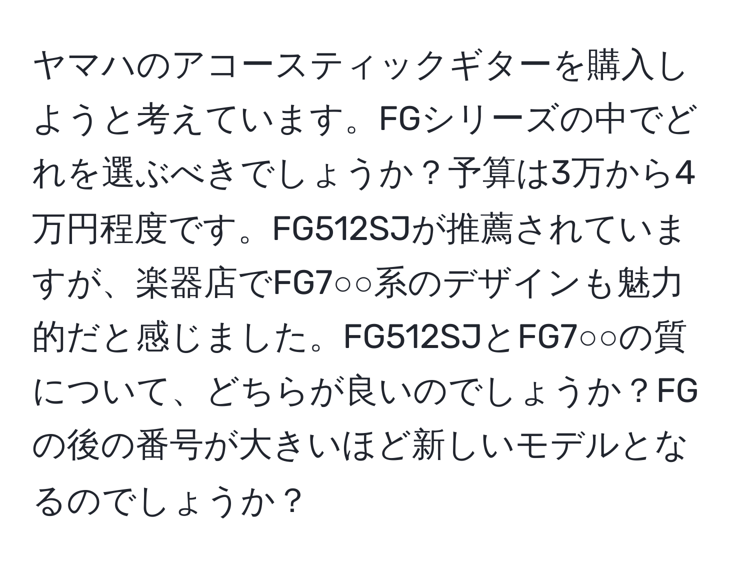 ヤマハのアコースティックギターを購入しようと考えています。FGシリーズの中でどれを選ぶべきでしょうか？予算は3万から4万円程度です。FG512SJが推薦されていますが、楽器店でFG7○○系のデザインも魅力的だと感じました。FG512SJとFG7○○の質について、どちらが良いのでしょうか？FGの後の番号が大きいほど新しいモデルとなるのでしょうか？