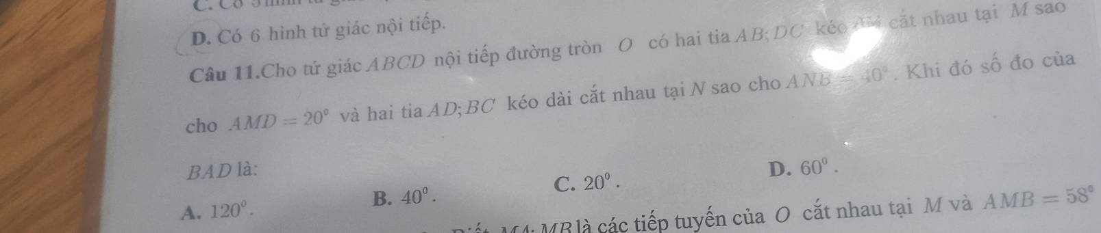 D. Có 6 hình tử giác nội tiếp.
Câu 11.Cho tứ giác ABCD nội tiếp đường tròn O có hai tia AB; DC kéo AM cát nhau tại M sao
cho AMD=20° và hai tia AD; BC kéo dài cắt nhau tại N sao cho ANB=40°. Khi đó số đo của
BAD là: D. 60°.
C. 20^(0^
A. 120^circ).
B. 40°. AMB=58°
MM: MB là các tiếp tuyến của O cắt nhau tại M và