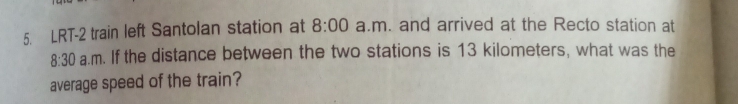 LRT-2 train left Santolan station at 8:00 a.m. and arrived at the Recto station at 
8:30 a.m. If the distance between the two stations is 13 kilometers, what was the 
average speed of the train?