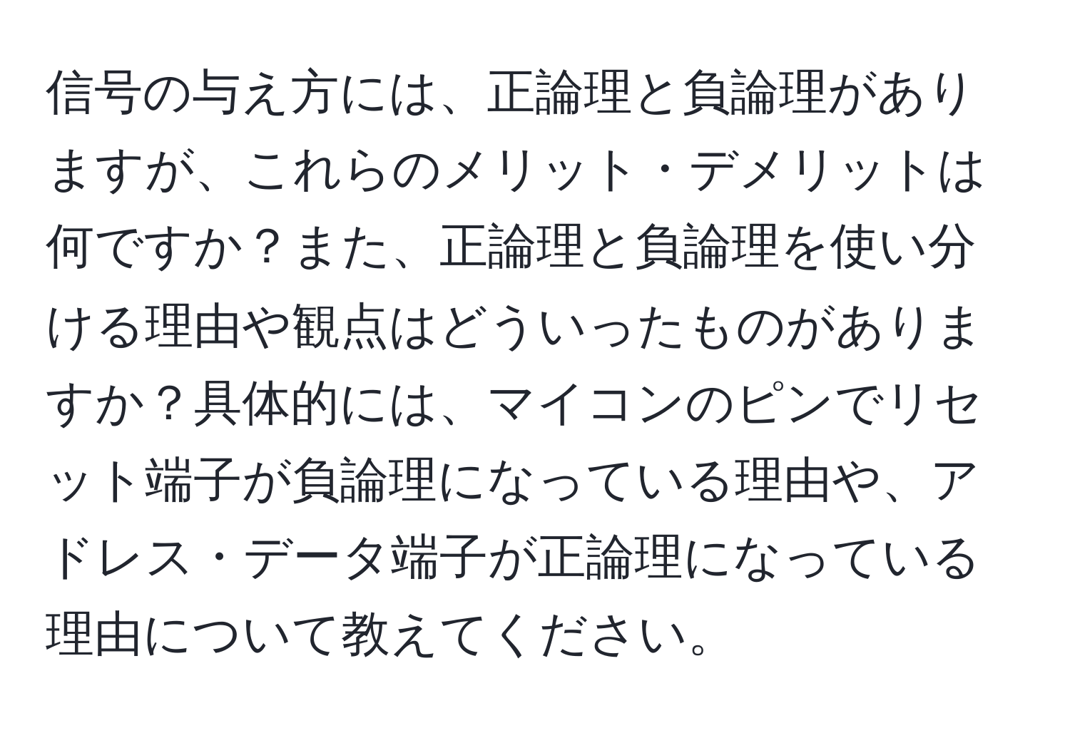 信号の与え方には、正論理と負論理がありますが、これらのメリット・デメリットは何ですか？また、正論理と負論理を使い分ける理由や観点はどういったものがありますか？具体的には、マイコンのピンでリセット端子が負論理になっている理由や、アドレス・データ端子が正論理になっている理由について教えてください。