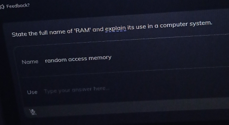 Feedback? 
State the full name of 'RAM' and explain its use in a computer system. 
Name random access memory 
Use Type your answer here..