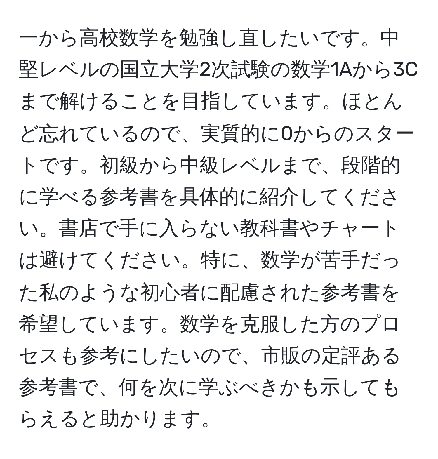 一から高校数学を勉強し直したいです。中堅レベルの国立大学2次試験の数学1Aから3Cまで解けることを目指しています。ほとんど忘れているので、実質的に0からのスタートです。初級から中級レベルまで、段階的に学べる参考書を具体的に紹介してください。書店で手に入らない教科書やチャートは避けてください。特に、数学が苦手だった私のような初心者に配慮された参考書を希望しています。数学を克服した方のプロセスも参考にしたいので、市販の定評ある参考書で、何を次に学ぶべきかも示してもらえると助かります。