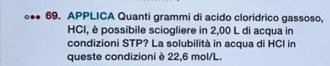 APPLICA Quanti grammi di acido cloridrico gassoso, 
HCI, è possibile sciogliere in 2,00 L di acqua in 
condizioni STP? La solubilità in acqua di HCI in 
queste condizioni è 22,6 mol/L.