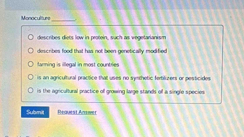 Monoculture
_
describes diets low in protein, such as vegetarianism
describes food that has not been genetically modified
farming is illegal in most countries
is an agricultural practice that uses no synthetic fertilizers or pesticides
is the agricultural practice of growing large stands of a single species
Submit Request Answer