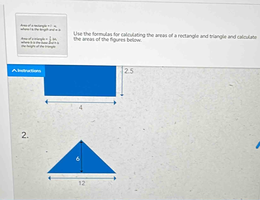 Area of a rectangle = i · w. 
where I is, the length and w is 
Use the formulas for calculating the areas of a rectangle and triangle and calculate 
Area of a triangle = 1/2  bh the areas of the figures below. 
where b is the base and h is. 
the height of the triangle 
AInstructions 2.5 
4 
2.