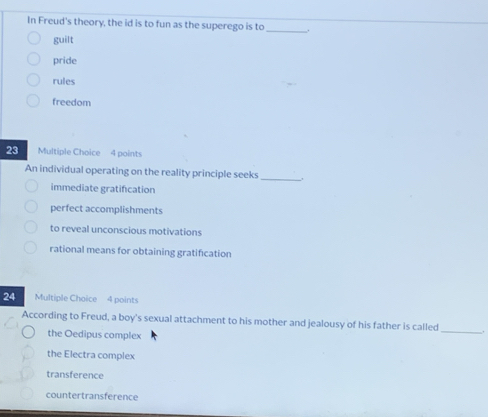 In Freud's theory, the id is to fun as the superego is to _.
guilt
pride
rules
freedom
23 Multiple Choice 4 points
An individual operating on the reality principle seeks_
immediate gratification
perfect accomplishments
to reveal unconscious motivations
rational means for obtaining gratification
24 Multiple Choice 4 points
According to Freud, a boy's sexual attachment to his mother and jealousy of his father is called _.
the Oedipus complex
the Electra complex
transference
countertransference