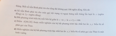 tháng, Biết số tiền Bình phái tra cho tổng đài không quá 100 nghìn đồng, Khi đỏi 
#) Số tiền Bình phái tra cho cuộc gọi nội mạng và ngoại tháng mỗi tháng lằn lượt là x (nghìm 
đòng) vā 2 y (nghìn đòng) 
b) Bắt phương trình biểu thị mối liên hệ giữa là x và y là x+2y<100</tex>. 
c) Điểm A(60,20) thuộc miền nghiệm của hệ bắt phương trình bậc nhất hai ấn x, y biểu thị số 
phùt gọi của Tháo. 
đ) Miền nghiệm của hệ bắt phương trình bắc nhất hai ẩn x, y biểu thị số phút gọi của Thào là một 
hình vuàng